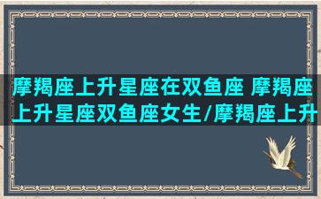 摩羯座上升星座在双鱼座 摩羯座上升星座双鱼座女生/摩羯座上升星座在双鱼座 摩羯座上升星座双鱼座女生-我的网站